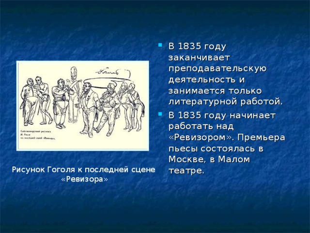 В 1835 году заканчивает преподавательскую деятельность и занимается только литературной работой. В 1835 году начинает работать над «Ревизором». Премьера пьесы состоялась в Москве, в Малом театре. Рисунок Гоголя к последней сцене «Ревизора» 