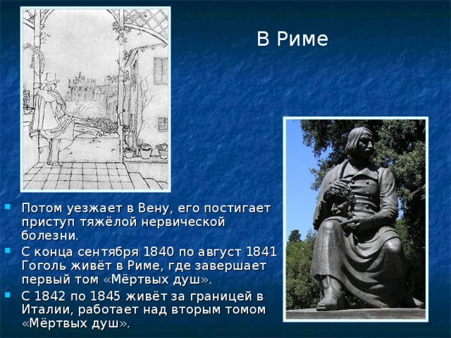 В Риме Потом уезжает в Вену, его постигает приступ тяжёлой нервической болезни. С конца сентября 1840 по август 1841 Гоголь живёт в Риме, где завершает первый том «Мёртвых душ». С 1842 по 1845 живёт за границей в Италии, работает над вторым томом «Мёртвых душ». 