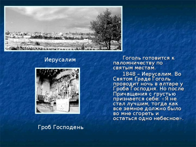  Гоголь готовится к паломничеству по святым местам.  1848 – Иерусалим. Во Святом Граде Гоголь проводит ночь в алтаре у Гроба Господня. Но после Причащения с грустью признается себе: «Я не стал лучшим, тогда как все земное должно было во мне сгореть и остаться одно небесное». Иерусалим Гроб Господень 