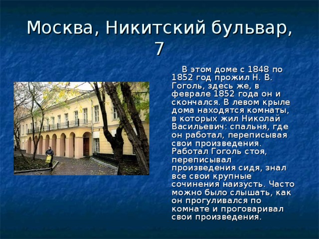 Москва, Никитский бульвар, 7  В этом доме с 1848 по 1852 год прожил Н. В. Гоголь, здесь же, в феврале 1852 года он и скончался. В левом крыле дома находятся комнаты, в которых жил Николай Васильевич: спальня, где он работал, переписывая свои произведения. Работал Гоголь стоя, переписывал произведения сидя, знал все свои крупные сочинения наизусть. Часто можно было слышать, как он прогуливался по комнате и проговаривал свои произведения. 