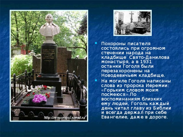 Похороны писателя состоялись при огромном стечении народа на кладбище Свято-Данилова монастыря, а в 1931 останки Гоголя были перезахоронены на Новодевичьем кладбище. На могиле Гоголя написаны слова из пророка Иеремии: «Горьким словом моим посмеюся».По воспоминаниям близких ему людей, Гоголь каждый день читал главу из Библии и всегда держал при себе Евангелие, даже в дороге.  