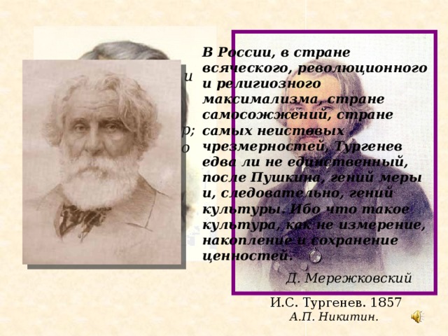 Иван    Сергеевич   Тургенев В России, в стране всяческого, революционного и религиозного максимализма, стране самосожжений, стране самых неистовых чрезмерностей, Тургенев едва ли не единственный, после Пушкина, гений меры и, следовательно, гений культуры. Ибо что такое культура, как не измерение, накопление и сохранение ценностей.  Д. Мережковский Великий, красивый и добрый… Таким он был как человек и как автор; Таковы же были его ум, сердце и наружность.   Людвиг Пич 1818-1883  И.С. Тургенев. 1857  А.П. Никитин.  