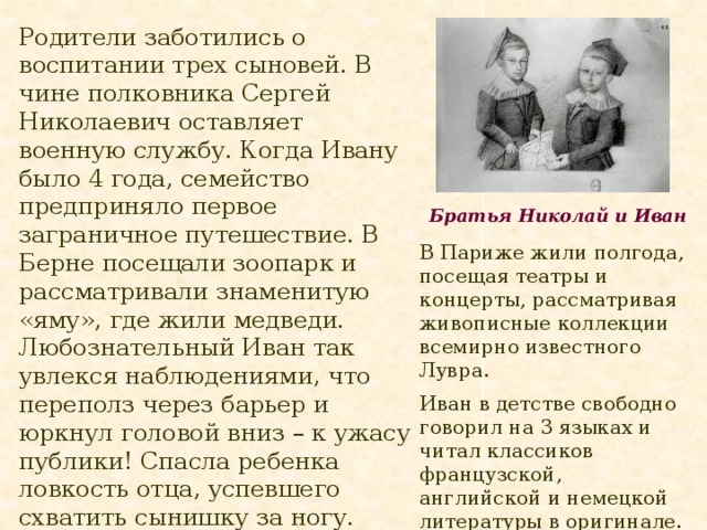 Родители заботились о воспитании трех сыновей. В чине полковника Сергей Николаевич оставляет военную службу. Когда Ивану было 4 года, семейство предприняло первое заграничное путешествие. В Берне посещали зоопарк и рассматривали знаменитую «яму», где жили медведи. Любознательный Иван так увлекся наблюдениями, что переполз через барьер и юркнул головой вниз – к ужасу публики! Спасла ребенка ловкость отца, успевшего схватить сынишку за ногу. Братья Николай и Иван В Париже жили полгода, посещая театры и концерты, рассматривая живописные коллекции всемирно известного Лувра. Иван в детстве свободно говорил на 3 языках и читал классиков французской, английской и немецкой литературы в оригинале. 