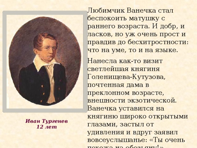 Любимчик Ванечка стал беспокоить матушку с раннего возраста. И добр, и ласков, но уж очень прост и правдив до бесхитростности: что на уме, то и на языке. Нанесла как-то визит светлейшая княгиня Голенищева-Кутузова, почтенная дама в преклонном возрасте, внешности экзотической. Ванечка уставился на княгиню широко открытыми глазами, застыл от удивления и вдруг заявил вовсеуслышанье: «Ты очень похожа на обезьяну!» Иван Тургенев 12 лет 