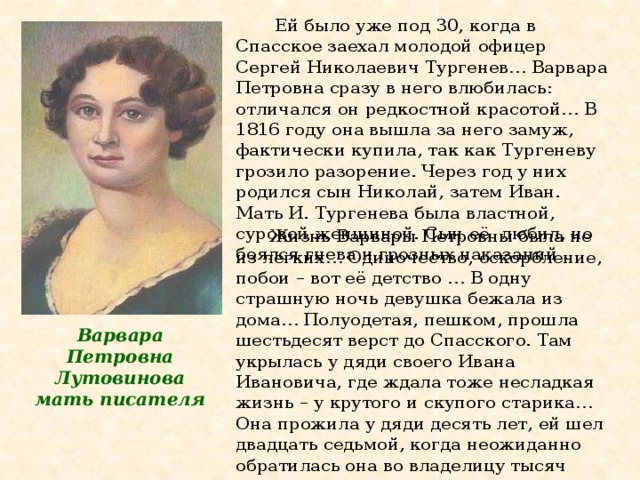  Ей было уже под 30, когда в Спасское заехал молодой офицер Сергей Николаевич Тургенев… Варвара Петровна сразу в него влюбилась: отличался он редкостной красотой… В 1816 году она вышла за него замуж, фактически купила, так как Тургеневу грозило разорение. Через год у них родился сын Николай, затем Иван. Мать И. Тургенева была властной, суровой женщиной. Сын её любил, но боялся гнева и грозных наказаний .  Жизнь Варвары Петровны была не из легких… Одиночество, оскорбление, побои – вот её детство … В одну страшную ночь девушка бежала из дома… Полуодетая, пешком, прошла шестьдесят верст до Спасского. Там укрылась у дяди своего Ивана Ивановича, где ждала тоже несладкая жизнь – у крутого и скупого старика… Она прожила у дяди десять лет, ей шел двадцать седьмой, когда неожиданно обратилась она во владелицу тысяч крепостных, тысячи десятин орловских и тульских благодатных земель…   Варвара Петровна Лутовинова мать писателя   