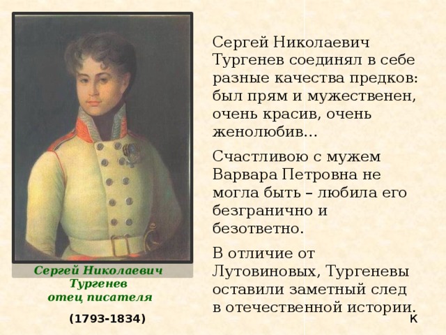 Сергей Николаевич Тургенев соединял в себе разные качества предков: был прям и мужественен, очень красив, очень женолюбив… Счастливою с мужем Варвара Петровна не могла быть – любила его безгранично и безответно. В отличие от Лутовиновых, Тургеневы оставили заметный след в отечественной истории. Сергей Николаевич Тургенев отец писателя (1793-1834) К 