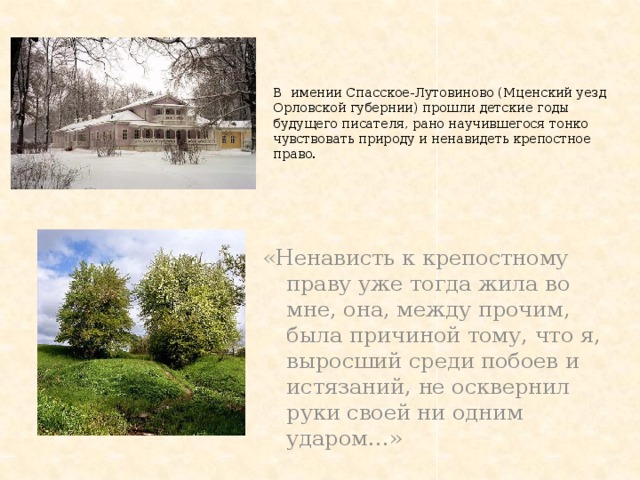  В имении Спасское-Лутовиново (Мценский уезд Орловской губернии) прошли детские годы будущего писателя, рано научившегося тонко чувствовать природу и ненавидеть крепостное право. «Ненависть к крепостному праву уже тогда жила во мне, она, между прочим, была причиной тому, что я, выросший среди побоев и истязаний, не осквернил руки своей ни одним ударом…» 
