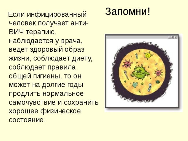 Запомни!  Если инфицированный человек получает анти-ВИЧ терапию, наблюдается у врача, ведет здоровый образ жизни, соблюдает диету, соблюдает правила общей гигиены, то он может на долгие годы продлить нормальное самочувствие и сохранить хорошее физическое состояние.
