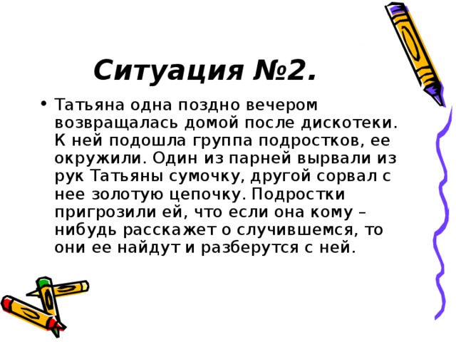 Ситуация №2. Татьяна одна поздно вечером возвращалась домой после дискотеки. К ней подошла группа подростков, ее окружили. Один из парней вырвали из рук Татьяны сумочку, другой сорвал с нее золотую цепочку. Подростки пригрозили ей, что если она кому – нибудь расскажет о случившемся, то они ее найдут и разберутся с ней. 