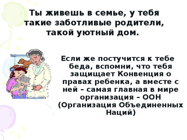 Ты живешь в семье, у тебя такие заботливые родители, такой уютный дом.   Если же постучится к тебе беда, вспомни, что тебя защищает Конвенция о правах ребенка, а вместе с ней – самая главная в мире организация – ООН (Организация Объединенных Наций) 