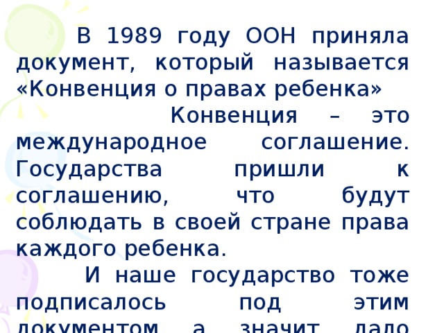  В 1989 году ООН приняла документ, который называется «Конвенция о правах ребенка»  Конвенция – это международное соглашение. Государства пришли к соглашению, что будут соблюдать в своей стране права каждого ребенка.  И наше государство тоже подписалось под этим документом, а, значит, дало слово всему миру позаботиться о своих детях. 