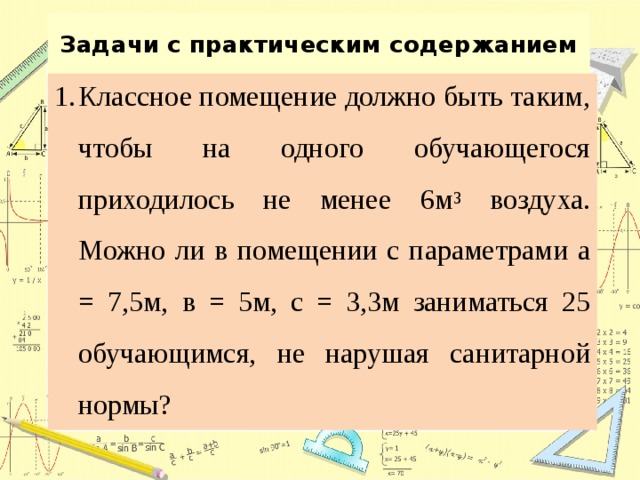 Задачи с практическим содержанием Классное помещение должно быть таким, чтобы на одного обучающегося приходилось не менее 6м 3 воздуха. Можно ли в помещении с параметрами а = 7,5м, в = 5м, с = 3,3м заниматься 25 обучающимся, не нарушая санитарной нормы? 
