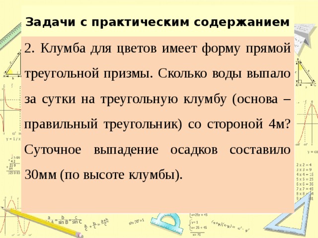 Задачи с практическим содержанием 2. Клумба для цветов имеет форму прямой треугольной призмы. Сколько воды выпало за сутки на треугольную клумбу (основа – правильный треугольник) со стороной 4м? Суточное выпадение осадков составило 30мм (по высоте клумбы). 
