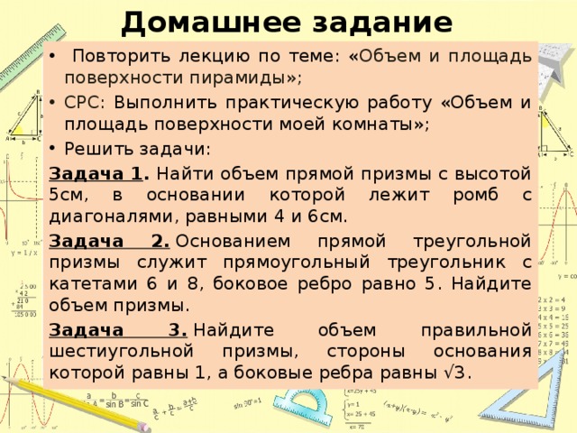 Домашнее задание  Повторить лекцию по теме: « Объем и площадь поверхности пирамиды»; СРС: Выполнить практическую работу «Объем и площадь поверхности моей комнаты»; Решить задачи: Задача 1 . Найти объем прямой призмы с высотой 5см, в основании которой лежит ромб с диагоналями, равными 4 и 6см.  Задача 2.  Основанием прямой треугольной призмы служит прямоугольный тре­угольник с катетами 6 и 8, боковое ребро равно 5. Найдите объем приз­мы.  Задача 3.  Найдите объем правильной шестиугольной призмы, стороны основания которой равны 1, а боковые ребра равны √3. 