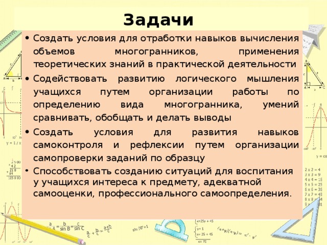 Задачи  Создать условия для отработки навыков вычисления объемов многогранников, применения теоретических знаний в практической деятельности Содействовать развитию логического мышления учащихся путем организации работы по определению вида многогранника, умений сравнивать, обобщать и делать выводы Создать условия для развития навыков самоконтроля и рефлексии путем организации самопроверки заданий по образцу Способствовать созданию ситуаций для воспитания у учащихся интереса к предмету, адекватной самооценки, профессионального самоопределения. 