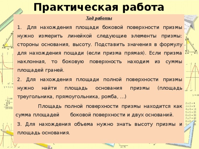 Практическая работа Ход работы 1.   Для нахождения площади боковой поверхности призмы нужно измерить линейкой следующие элементы призмы: стороны основания, высоту. Подставить значения в формулу для нахождения пощади (если призма прямая). Если призма наклонная, то боковую поверхность находим из суммы площадей граней. 2. Для нахождения площади полной поверхности призмы нужно найти площадь основания призмы (площадь треугольника, прямоугольника, ромба, …)  Площадь полной поверхности призмы находится как сумма площадей боковой поверхности и двух оснований. 3. Для нахождения объема нужно знать высоту призмы и площадь основания. 