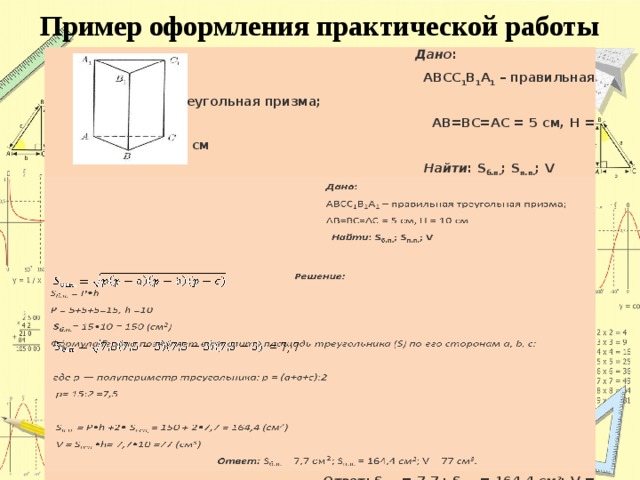 Пример оформления практической работы    Дано :  Дано : Решение:  АВСС 1 В 1 А 1 – правильная треугольная призма;  АВСС 1 В 1 А 1 – правильная треугольная призма;  S б.п. = P • h  АВ=ВС=АС = 5 см, Н = 10 см  АВ=ВС=АС = 5 см, Н = 10 см  Найти : S б.п. ; S п.п. ; V  Найти : S б.п. ; S п.п. ; V  Р = 5+5+5=15, h =10  S б.п. = 15•10 = 150 (см 2 )  Фо́рмула Герона позволяет вычислить площадь треугольника (S) по его сторонам a, b, c:   где p — полупериметр треугольника: р = (а+в+с):2  р= 15:2 =7,5   S п.п. = P•h +2• S осн, = 150 + 2•7,7 = 164,4 (см 2 )  V = S осн. •h= 7,7•10 =77 (см 3 )  Ответ: S б.п. = 7,7 ; S п.п. = 164,4 см 2 ; V = 77 см 3 . = 7, 7 