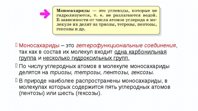 Моносахариды – это гетерофункциональные соединения , так как в состав их молекул входит одна карбонильная группа и несколько гидроксильных групп. По числу углеродных атомов в молекуле моносахариды делятся на триозы, тетрозы, пентозы, гексозы. В природе наиболее распространены моносахариды, в молекулах которых содержится пять углеродных атомов (пентозы) или шесть (гексозы). 