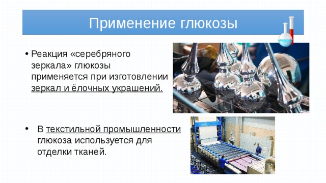 Применение глюкозы Реакция «серебряного зеркала» глюкозы применяется при изготовлении зеркал и ёлочных украшений. В текстильной промышленности глюкоза используется для отделки тканей. 