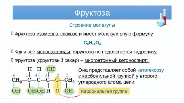 Фруктоза Строение молекулы Фруктоза изомерна глюкозе и имеет молекулярную формулу C 6 H 12 O 6 Как и все моносахариды , фруктоза не подвергается гидролизу. Фруктоза (фруктовый сахар) – многоатомный кетоноспирт: Она представляет собой кетогексозу с карбонильной группой у второго углеродного атома цепи. 1 2 3 6 4 5 Карбонильная группа 