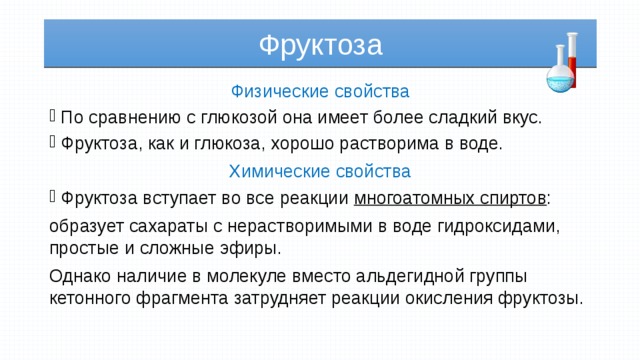 Фруктоза Физические свойства По сравнению с глюкозой она имеет более сладкий вкус. Фруктоза, как и глюкоза, хорошо растворима в воде. Химические свойства Фруктоза вступает во все реакции многоатомных спиртов : образует сахараты с нерастворимыми в воде гидроксидами, простые и сложные эфиры. Однако наличие в молекуле вместо альдегидной группы кетонного фрагмента затрудняет реакции окисления фруктозы. 