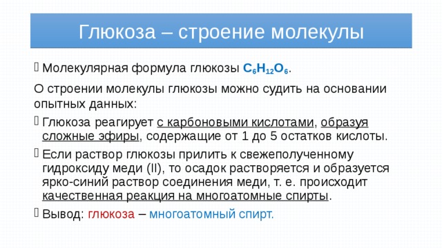 Глюкоза – строение молекулы Молекулярная формула глюкозы С 6 Н 12 О 6 . О строении молекулы глюкозы можно судить на основании опытных данных: Глюкоза реагирует с карбоновыми кислотами , образуя сложные эфиры , содержащие от 1 до 5 остатков кислоты. Если раствор глюкозы прилить к свежеполученному гидроксиду меди (II), то осадок растворяется и образуется ярко-синий раствор соединения меди, т. е. происходит качественная реакция на многоатомные спирты . Вывод: глюкоза  – многоатомный спирт. 