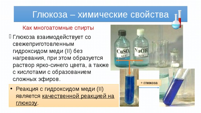 Глюкоза – химические свойства Как многоатомные спирты Глюкоза взаимодействует со свежеприготовленным гидроксидом меди (II) без нагревания, при этом образуется раствор ярко-синего цвета, а также с кислотами с образованием сложных эфиров. + глюкоза Реакция с гидроксидом меди (II) является качественной реакцией на глюкозу . 
