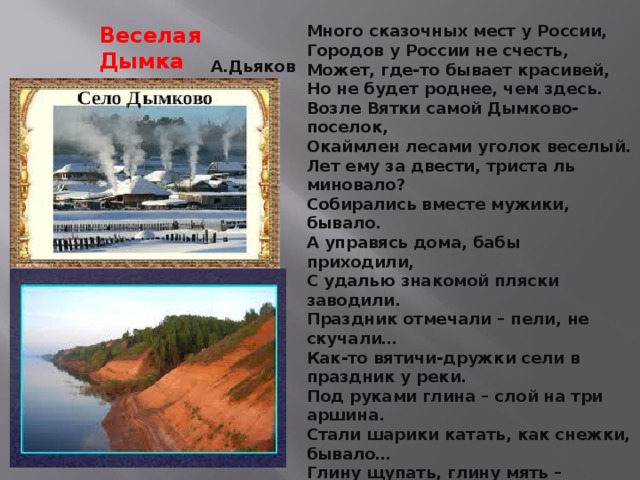 Много сказочных мест у России, Городов у России не счесть, Может, где-то бывает красивей, Но не будет роднее, чем здесь. Возле Вятки самой Дымково-поселок, Окаймлен лесами уголок веселый. Лет ему за двести, триста ль миновало? Собирались вместе мужики, бывало. А управясь дома, бабы приходили, С удалью знакомой пляски заводили. Праздник отмечали – пели, не скучали… Как-то вятичи-дружки сели в праздник у реки. Под руками глина – слой на три аршина. Стали шарики катать, как снежки, бывало… Глину щупать, глину мять – жирная, как сало! В Дымкове, за Вяткою-рекою, Драгоценный продолжая труд, Не ища на старости покоя, Труженицы славные живут. Кто-то сделал индюка – распушенные бока, У кого-то глина стала вдруг павлином. Кто-то вылепил синицу – сразу стало веселей. Мастера и мастерицы появились на селе! Веселая Дымка А.Дьяков 