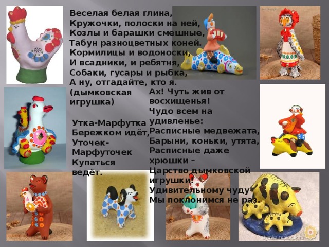 Веселая белая глина,  Кружочки, полоски на ней,  Козлы и барашки смешные,  Табун разноцветных коней.  Кормилицы и водоноски,  И всадники, и ребятня,  Собаки, гусары и рыбка,  А ну, отгадайте, кто я.  (дымковская игрушка) Ах! Чуть жив от восхищенья!  Чудо всем на удивленье:  Расписные медвежата,  Барыни, коньки, утята,  Расписные даже хрюшки –  Царство дымковской игрушки!  Удивительному чуду  Мы поклонимся не раз.   Утка-Марфутка   Бережком идёт,  Уточек-Марфуточек  Купаться ведёт.    