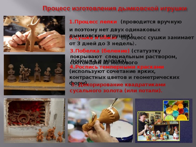3.Побелка (беление) (статуэтку покрывают специальным раствором, состоящим из мелового  4.Роспись темперными красками и поэтому нет двух одинаковых дымковских игрушек).   5. Декорирование квадратиками сусального золота (или потали).  1.Процесс лепки (проводится вручную 2.Сушка и обжиг (процесс сушки занимает от 3 дней до 3 недель ) .  порошка и молока). (используют сочетание ярких, контрастных цветов и геометрических форм). 