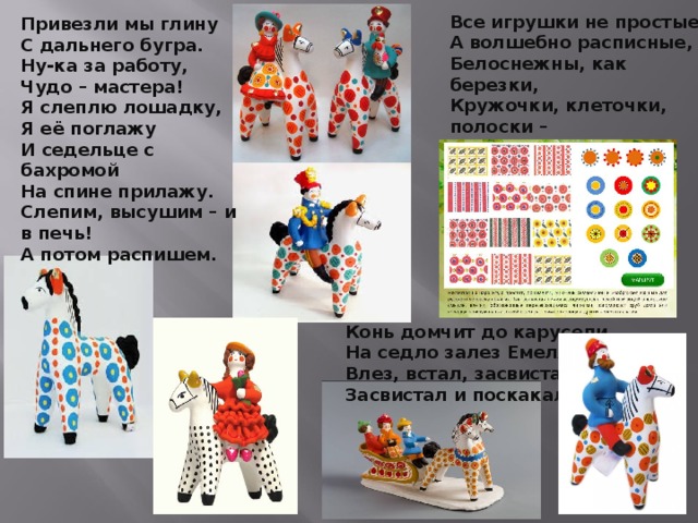 Все игрушки не простые,   А волшебно расписные,   Белоснежны, как березки,   Кружочки, клеточки, полоски –  Простой, казалось бы узор,   Но отвести не в силах взор.   Привезли мы глину С дальнего бугра. Ну-ка за работу, Чудо – мастера! Я слеплю лошадку, Я её поглажу И седельце с бахромой На спине прилажу. Слепим, высушим – и в печь! А потом распишем.  Конь домчит до карусели. На седло залез Емеля: Влез, встал, засвистал, Засвистал и поскакал.   