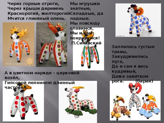 Мы игрушки знатные, Складные, да ладные. Мы повсюду славимся, Мы и вам понравимся!  П.Синявский Через горные отроги, Через крыши деревень Краснорогий, желторогий Мчится глиняный олень. Заплелись густые травы,  Закудрявились луга,  Да и сам я весь кудрявый,  Даже завитком рога. (баран)      А в цветном наряде – цирковой козёл,  Гипсовой лепниною длинный частокол. 