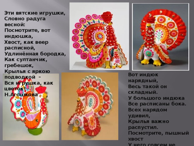 Эти вятские игрушки,  Словно радуга весной:  Посмотрите, вот индюшка,  Хвост, как веер расписной,  Удлинённая бородка,  Как султанчик, гребешок,  Крылья с яркою подводкой  –  Вся игрушка, как цветок!  Н.Агошкова Вот индюк нарядный, Весь такой он складный. У большого индюка Все расписаны бока. Всех нарядом удивил, Крылья важно распустил. Посмотрите, пышный хвост У него совсем не прост: Точно солнечный цветок. И высокий гребешок, Красной горкою горя, Как корона у царя. 