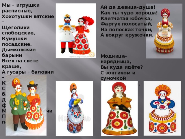 Мы – игрушки расписные, Хохотушки вятские – Щеголихи слободские, Кумушки посадские. Дымковские барыни Всех на свете краше, А гусары – баловни – Кавалеры наши. С лентами, да с бантами, Да под ручку с франтами Мы гуляем парами Проплываем павами.  Ай да девица-душа! Как ты чудо хороша! Клетчатая юбочка, Фартук полосатый, На полосках точки, А вокруг кружочки.   Модница-нарядница, Вы куда идёте? С зонтиком и сумочкой Глиняная тётя. 