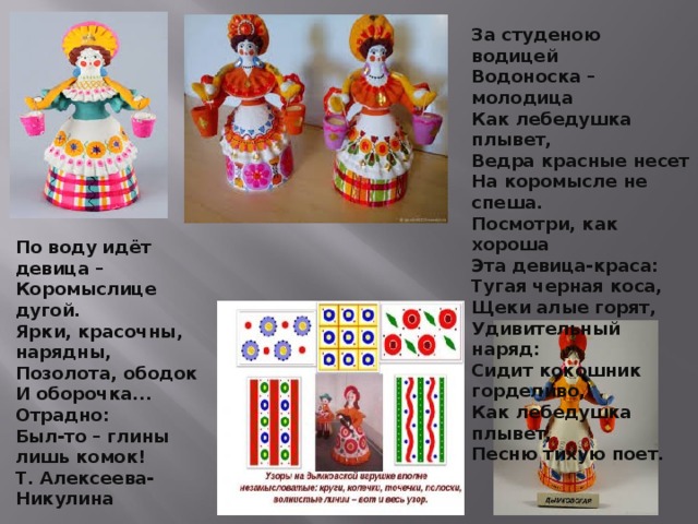 По воду идёт девица –  Коромыслице дугой.  Ярки, красочны, нарядны,  Позолота, ободок  И оборочка... Отрадно:  Был-то – глины лишь комок!  Т. Алексеева-Никулина За студеною водицей Водоноска – молодица Как лебедушка плывет, Ведра красные несет На коромысле не спеша. Посмотри, как хороша Эта девица-краса: Тугая черная коса, Щеки алые горят, Удивительный наряд: Сидит кокошник горделиво, Как лебедушка плывет, Песню тихую поет. 