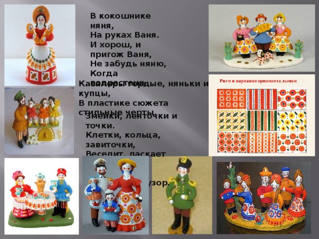 В кокошнике няня,   На руках Ваня.   И хорош, и пригож Ваня,   Не забудь няню,   Когда подрастешь.     Кавалеры гордые, няньки и купцы,  В пластике сюжета стильные черты.   Змейки, ленточки и точки.  Клетки, кольца, завиточки,  Веселит, ласкает взор  Пестрый Дымковский узор. 
