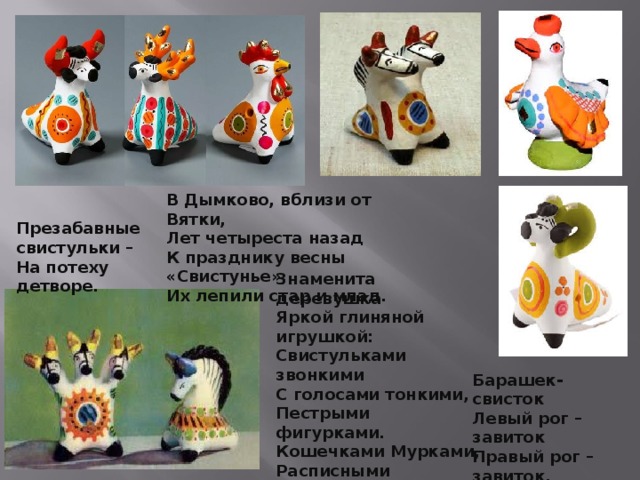 Барашек-свисток   Левый рог – завиток   Правый рог – завиток,   На груди – цветок.    В Дымково, вблизи от Вятки,  Лет четыреста назад  К празднику весны «Свистунье»,  Их лепили стар и млад.   Презабавные свистульки –  На потеху детворе.   Знаменита деревушка  Яркой глиняной игрушкой:  Свистульками звонкими  С голосами тонкими,   Пестрыми фигурками.   Кошечками Мурками,  Расписными петухами,  Курицами, индюками, Барашками игривыми, Конями златогривыми.   