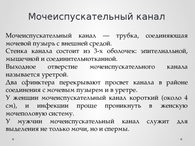 Мочеиспускательный канал Мочеиспускательный канал — трубка, соединяющая мочевой пузырь с внешней средой. Стенка канала состоит из 3-х оболочек: эпителиальной, мышечной и соединительнотканной. Выходное отверстие мочеиспускательного канала называется уретрой. Два сфинктера перекрывают просвет канала в районе соединения с мочевым пузырем и в уретре. У женщин мочеиспускательный канал короткий (около 4 см), и инфекции проще проникнуть в женскую мочеполовую систему. У мужчин мочеиспускательный канал служит для выделения не только мочи, но и спермы. 