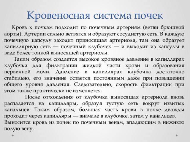 Кровеносная система почек  Кровь к почкам подходит по почечным артериям (ветви брюшной аорты). Артерии сильно ветвятся и образуют сосудистую сеть. В каждую почечную капсулу заходит приносящая артериола, там она образует капиллярную сеть — почечный клубочек — и выходит из капсулы в виде более тонкой выносящей артериолы.  Таким образом создается высокое кровяное давление в капиллярах клубочка для фильтрации жидкой части крови и образования первичной мочи. Давление в капиллярах клубочка достаточно стабильно, его значение остается постоянным даже при повышении общего уровня давления. Следовательно, скорость фильтрации при этом также практически не изменяется.  После отхождения от клубочка выносящая артериола вновь распадается на капилляры, образуя густую сеть вокруг извитых канальцев. Таким образом, большая часть крови в почке дважды проходит через капилляры — вначале в клубочке, затем у канальцев. Выносится кровь из почек по почечным венам, впадающим в нижнюю полую вену. 