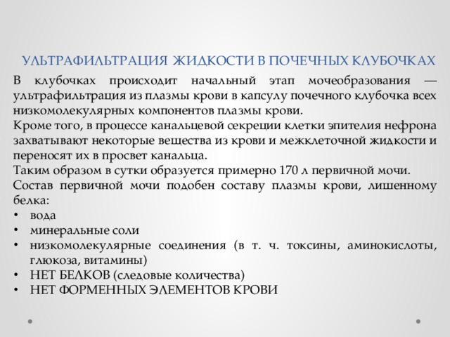 УЛЬТРАФИЛЬТРАЦИЯ ЖИДКОСТИ В ПОЧЕЧНЫХ КЛУБОЧКАХ В клубочках происходит начальный этап мочеобразования — ультрафильтрация из плазмы крови в капсулу почечного клубочка всех низкомолекулярных компонентов плазмы крови. Кроме того, в процессе канальцевой секреции клетки эпителия нефрона захватывают некоторые вещества из крови и межклеточной жидкости и переносят их в просвет канальца. Таким образом в сутки образуется примерно 170 л первичной мочи. Состав первичной мочи подобен составу плазмы крови, лишенному белка: вода минеральные соли низкомолекулярные соединения (в т. ч. токсины, аминокислоты, глюкоза, витамины) НЕТ БЕЛКОВ (следовые количества) НЕТ ФОРМЕННЫХ ЭЛЕМЕНТОВ КРОВИ 
