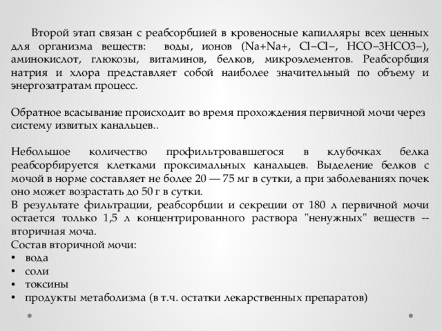  РЕАБСОРБЦИЯ (ОБРАТНОЕ ВСАСЫВАНИЕ    Второй этап связан с реабсорбцией в кровеносные капилляры всех ценных для организма веществ: воды, ионов (Na+Na+, Cl−Cl−, HCO−3HCO3−), аминокислот, глюкозы, витаминов, белков, микроэлементов. Реабсорбция натрия и хлора представляет собой наиболее значительный по объему и энергозатратам процесс. Обратное всасывание происходит во время прохождения первичной мочи через систему извитых канальцев.. Небольшое количество профильтровавшегося в клубочках белка реабсорбируется клетками проксимальных канальцев. Выделение белков с мочой в норме составляет не более 20 — 75 мг в сутки, а при заболеваниях почек оно может возрастать до 50 г в сутки. В результате фильтрации, реабсорбции и секреции от 180 л первичной мочи остается только 1,5 л концентрированного раствора 