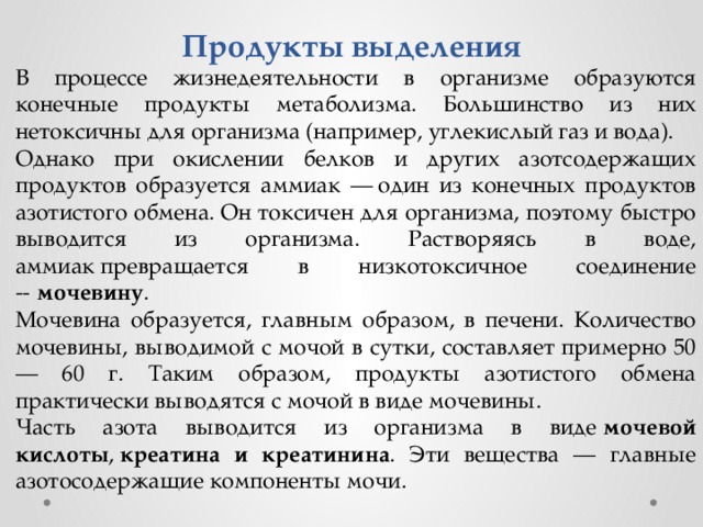 Продукты выделения В процессе жизнедеятельности в организме образуются конечные продукты метаболизма. Большинство из них нетоксичны для организма (например, углекислый газ и вода). Однако при окислении белков и других азотсодержащих продуктов образуется аммиак — один из конечных продуктов азотистого обмена. Он токсичен для организма, поэтому быстро выводится из организма. Растворяясь в воде, аммиак превращается в низкотоксичное соединение --  мочевину . Мочевина образуется, главным образом, в печени. Количество мочевины, выводимой с мочой в сутки, составляет примерно 50 — 60 г. Таким образом, продукты азотистого обмена практически выводятся с мочой в виде мочевины. Часть азота выводится из организма в виде  мочевой кислоты ,  креатина и креатинина . Эти вещества — главные азотосодержащие компоненты мочи. 