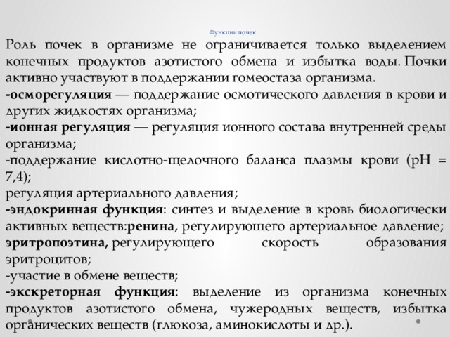     Функции почек Роль почек в организме не ограничивается только выделением конечных продуктов азотистого обмена и избытка воды. Почки активно участвуют в поддержании гомеостаза организма. -осморегуляция  — поддержание осмотического давления в крови и других жидкостях организма; -ионная регуляция  — регуляция ионного состава внутренней среды организма; -поддержание кислотно-щелочного баланса плазмы крови (рН = 7,4); регуляция артериального давления; -эндокринная функция : синтез и выделение в кровь биологически активных веществ: ренина , регулирующего артериальное давление;   эритропоэтина,  регулирующего скорость образования эритроцитов; -участие в обмене веществ; -экскреторная функция : выделение из организма конечных продуктов азотистого обмена, чужеродных веществ, избытка органических веществ (глюкоза, аминокислоты и др.). 