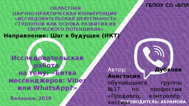 ГБПОУ СО «БПЛ» Областная Научно-практическая конференция «исследовательская деятельность студентов как основа развития их творческого потенциала» Направление: Шаг в будущее (ИКТ) Исследовательская работа на тему: «Битва мессенджеров: Viber или WhatsApp?» Автор:  Дубкова Анастасия , обучающаяся группы №17 по профессии «Продавец, контролёр-кассир» Руководитель: Абрамова г.и. Балашов, 2019 
