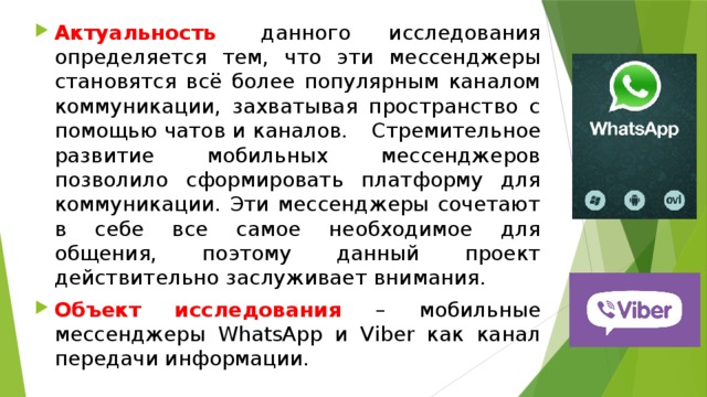 Актуальность   данного исследования определяется тем, что эти мессенджеры становятся всё более популярным каналом коммуникации, захватывая пространство с помощью чатов и каналов.       Стремительное развитие мобильных мессенджеров позволило сформировать платформу для коммуникации. Эти мессенджеры сочетают в себе все самое необходимое для общения, поэтому данный проект действительно заслуживает внимания. Объект  исследования  – мобильные мессенджеры WhatsApp и Viber как канал передачи информации.   