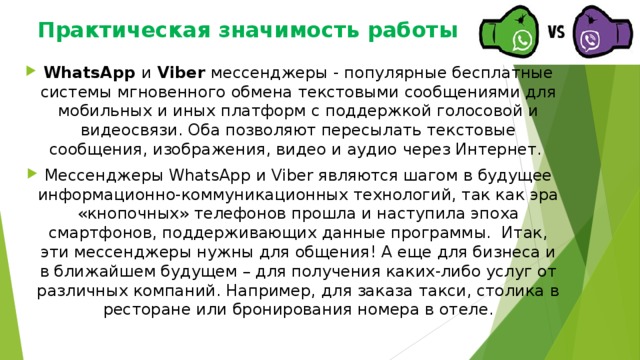 Практическая значимость работы   WhatsApp и Viber мессенджеры - популярные бесплатные системы мгновенного обмена текстовыми сообщениями для мобильных и иных платформ с поддержкой голосовой и видеосвязи. Оба позволяют пересылать текстовые сообщения, изображения, видео и аудио через Интернет. Мессенджеры WhatsApp и Viber являются шагом в будущее информационно-коммуникационных технологий, так как эра «кнопочных» телефонов прошла и наступила эпоха смартфонов, поддерживающих данные программы. Итак, эти мессенджеры нужны для общения! А еще для бизнеса и в ближайшем будущем – для получения каких-либо услуг от различных компаний. Например, для заказа такси, столика в ресторане или бронирования номера в отеле. 
