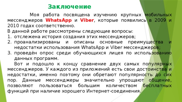 Заключение  Моя работа посвящена изучению крупных мобильных мессенджеров WhatsApp и Viber , которые появились в 2009 и 2010 годах соответственно. В данной работе рассмотрены следующие вопросы: отслежена история создания этих мессенджеров; проанализированы и описаны основные преимущества и недостатки использования WhatsApp и Viber мессенджеров; проведён опрос среди обучающихся лицея по использованию данных программ.  Вот и подошло к концу сравнение двух самых популярных мессенджеров. У каждого из приложений есть свои достоинства и недостатки, именно поэтому они обретают популярность до сих пор. Данные мессенджеры значительно упрощают общение, позволяют пользоваться большим количеством бесплатных функций при наличие хорошего Интернет-соединения. 