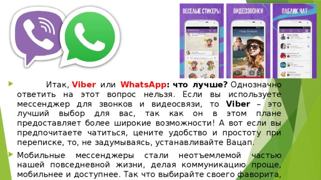  Итак,  Viber или  WhatsApp : что лучше?  Однозначно ответить на этот вопрос нельзя. Если вы используете мессенджер для звонков и видеосвязи, то Viber – это лучший выбор для вас, так как он в этом плане предоставляет более широкие возможности! А вот если вы предпочитаете чатиться, цените удобство и простоту при переписке, то, не задумываясь, устанавливайте Вацап. Мобильные мессенджеры стали неотъемлемой частью нашей повседневной жизни, делая коммуникацию проще, мобильнее и доступнее. Так что выбирайте своего фаворита, и обменивайтесь сообщениями с удовольствием! 