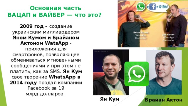 Основная часть  ВАЦАП и ВАЙБЕР — что это? 2009 год – создание  украинским миллиардером Яном Кумом и Брайаном Актоном WatsApp - приложения для смартфонов, позволяющее обмениваться мгновенными сообщениями и при этом не платить, как за SMS.  Ян Кум свое творение WhatsApp в 2014 году продал компании Facebook за 19 млрд.долларов. Ян Кум Брайан Актон 