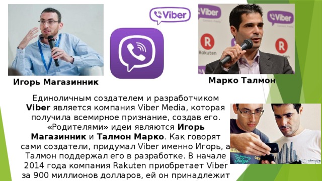 Марко Талмон Игорь Магазинник Единоличным создателем и разработчиком Viber является компания Viber Media, которая получила всемирное признание, создав его. «Родителями» идеи являются Игорь Магазинник и Талмон Марко . Как говорят сами создатели, придумал Viber именно Игорь, а Талмон поддержал его в разработке. В начале 2014 года компания Rakuten приобретает Viber за 900 миллионов долларов, ей он принадлежит и по сегодняшний день. 